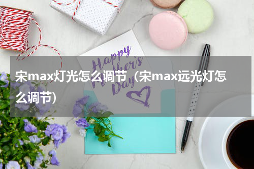 宋max灯光怎么调节（宋max远光灯怎么调节）