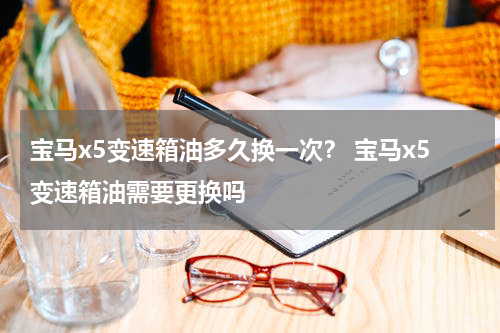 宝马x5变速箱油多久换一次？ 宝马x5变速箱油需要更换吗