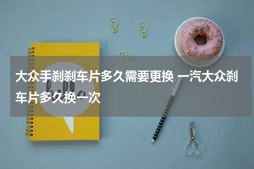 大众手刹刹车片多久需要更换 一汽大众刹车片多久换一次