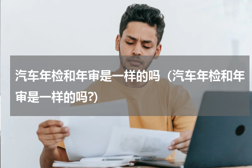 汽车年检和年审是一样的吗（汽车年检和年审是一样的吗?）
