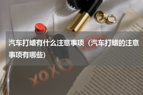 汽车打蜡有什么注意事项（汽车打蜡的注意事项有哪些）
