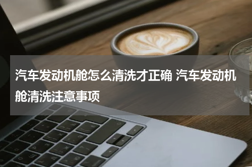 汽车发动机舱怎么清洗才正确 汽车发动机舱清洗注意事项
