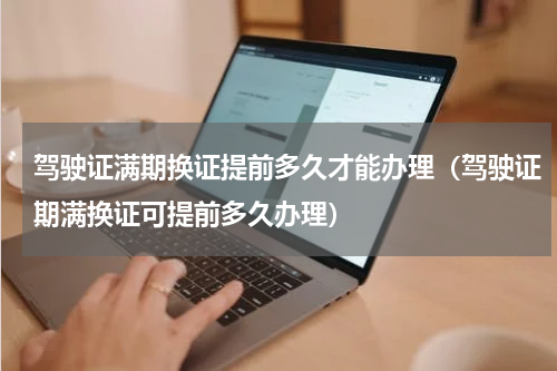 驾驶证满期换证提前多久才能办理（驾驶证期满换证可提前多久办理）