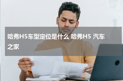哈弗H5车型定位是什么 哈弗H5 汽车之家
