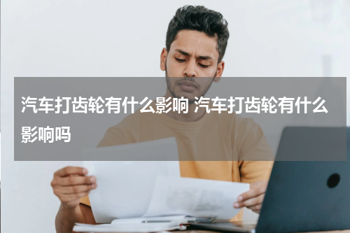 汽车打齿轮有什么影响 汽车打齿轮有什么影响吗