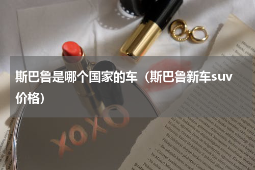 斯巴鲁是哪个国家的车（斯巴鲁新车suv价格）