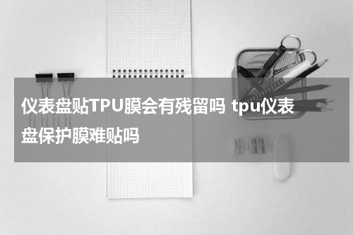 仪表盘贴TPU膜会有残留吗 tpu仪表盘保护膜难贴吗