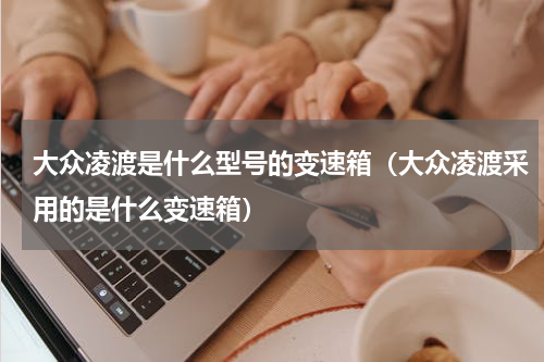 大众凌渡是什么型号的变速箱（大众凌渡采用的是什么变速箱）