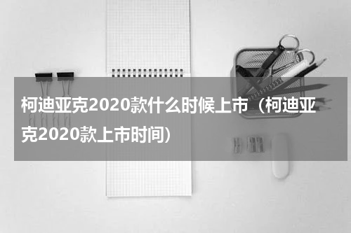 柯迪亚克2020款什么时候上市(柯迪亚克2020款上市时间)