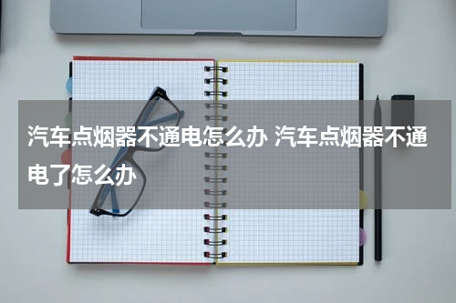 汽车点烟器不通电怎么办 汽车点烟器不通电了怎么办