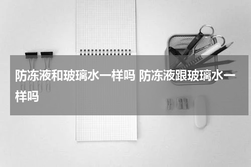 防冻液和玻璃水一样吗 防冻液跟玻璃水一样吗
