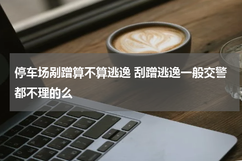 停车场剐蹭算不算逃逸 刮蹭逃逸一般交警都不理的么