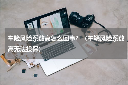 车险风险系数高怎么回事？（车辆风险系数高无法投保）