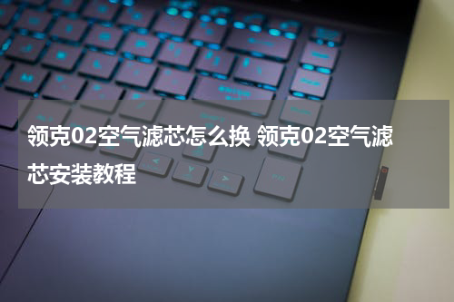 领克02空气滤芯怎么换 领克02空气滤芯安装教程