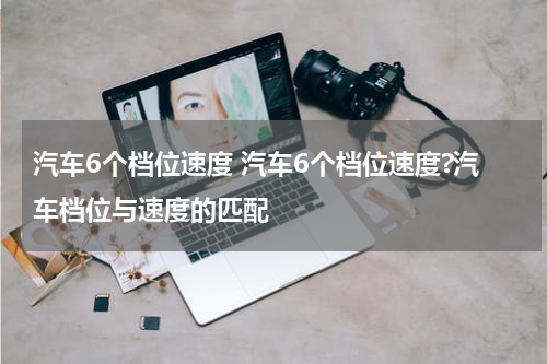 汽车6个档位速度 汽车6个档位速度?汽车档位与速度的匹配