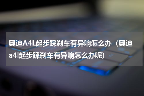 奥迪A4L起步踩刹车有异响怎么办（奥迪a4l起步踩刹车有异响怎么办呢）
