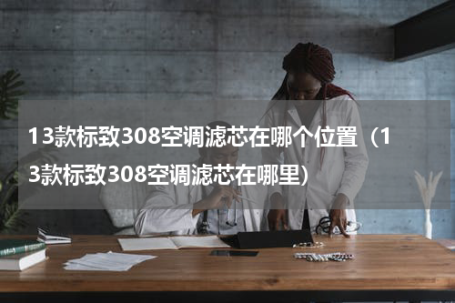 13款标致308空调滤芯在哪个位置（13款标致308空调滤芯在哪里）