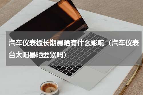 汽车仪表板长期暴晒有什么影响（汽车仪表台太阳暴晒要紧吗）