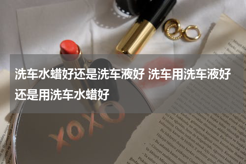 洗车水蜡好还是洗车液好 洗车用洗车液好还是用洗车水蜡好