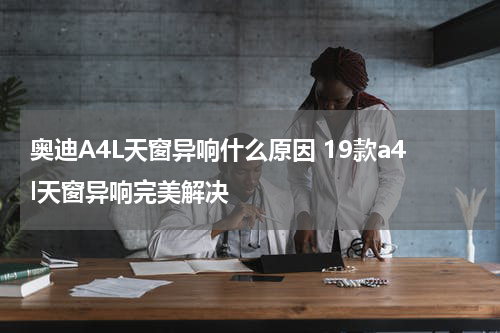 奥迪A4L天窗异响什么原因 19款a4l天窗异响完美解决