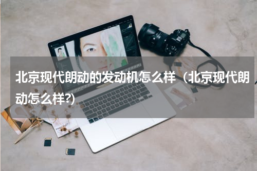 北京现代朗动的发动机怎么样（北京现代朗动怎么样?）