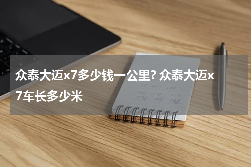 众泰大迈x7多少钱一公里? 众泰大迈x7车长多少米