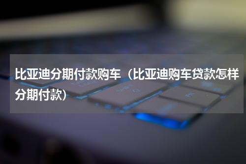 比亚迪分期付款购车（比亚迪购车贷款怎样分期付款）