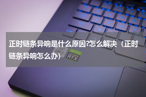 正时链条异响是什么原因?怎么解决（正时链条异响怎么办）