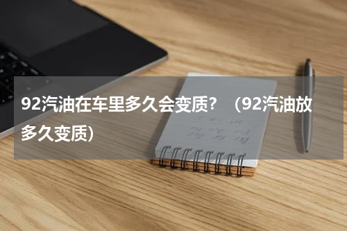 92汽油在车里多久会变质？（92汽油放多久变质）