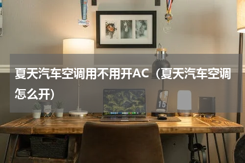 夏天汽车空调用不用开AC（夏天汽车空调怎么开）