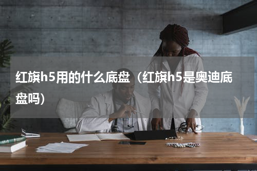红旗h5用的什么底盘（红旗h5是奥迪底盘吗）