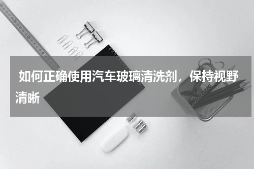  如何正确使用汽车玻璃清洗剂，保持视野清晰