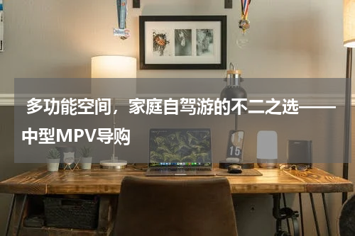  多功能空间，家庭自驾游的不二之选——中型MPV导购