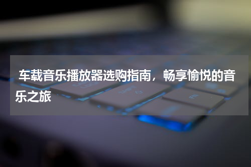  车载音乐播放器选购指南，畅享愉悦的音乐之旅