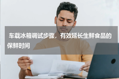 车载冰箱调试步骤，有效延长生鲜食品的保鲜时间