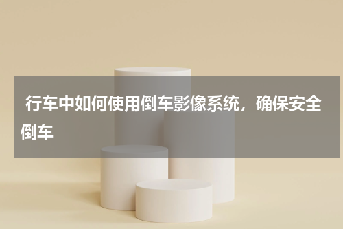  行车中如何使用倒车影像系统，确保安全倒车