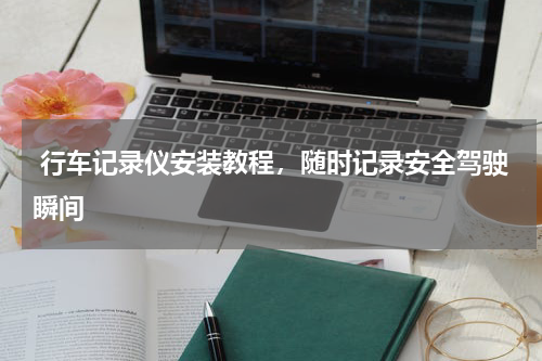  行车记录仪安装教程，随时记录安全驾驶瞬间