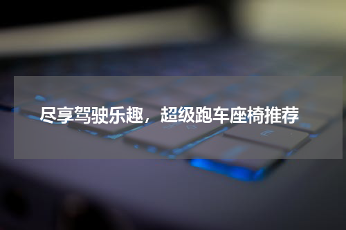  尽享驾驶乐趣，超级跑车座椅推荐
