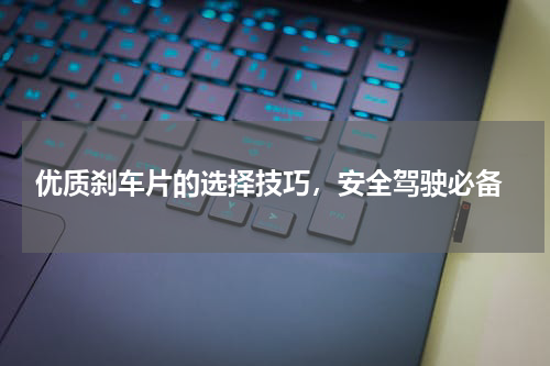  优质刹车片的选择技巧，安全驾驶必备