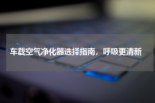  车载空气净化器选择指南，呼吸更清新