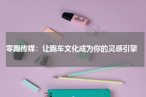  零跑传媒：让跑车文化成为你的灵感引擎