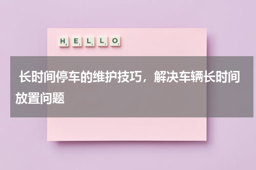  长时间停车的维护技巧，解决车辆长时间放置问题