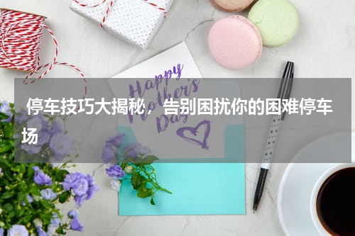  停车技巧大揭秘，告别困扰你的困难停车场