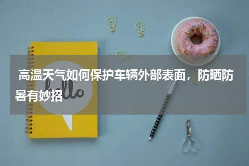  高温天气如何保护车辆外部表面，防晒防暑有妙招