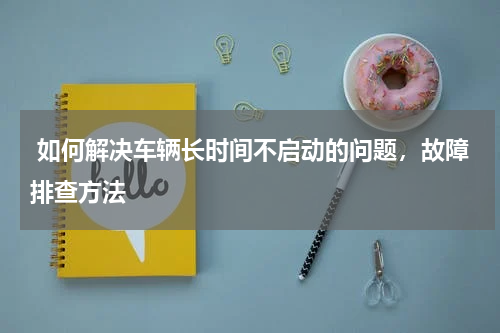  如何解决车辆长时间不启动的问题，故障排查方法