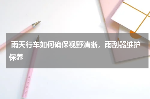  雨天行车如何确保视野清晰，雨刮器维护保养