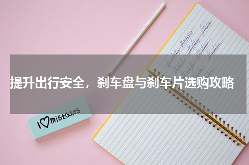  提升出行安全，刹车盘与刹车片选购攻略