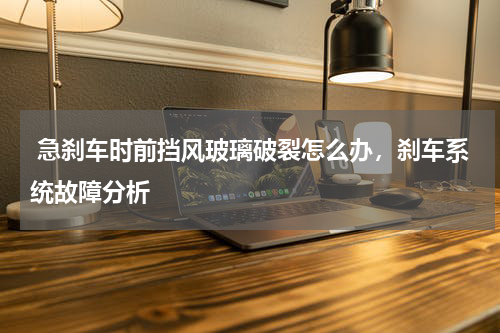  急刹车时前挡风玻璃破裂怎么办，刹车系统故障分析