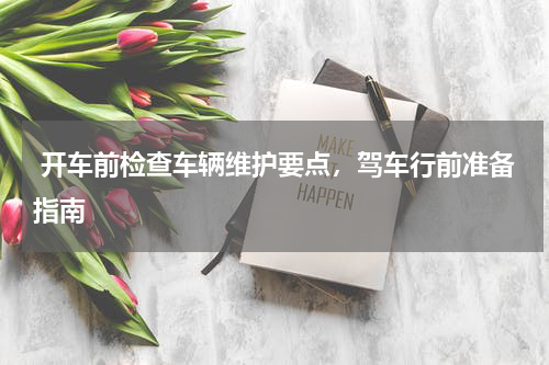  开车前检查车辆维护要点，驾车行前准备指南
