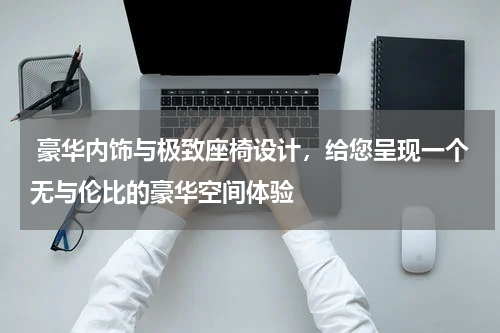  豪华内饰与极致座椅设计，给您呈现一个无与伦比的豪华空间体验